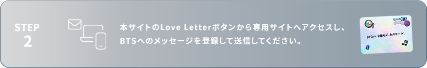 STEP2：本サイトのLove Letterボタンから専用サイトへアクセスし、BTSへのメッセージを登録して送信してください。
