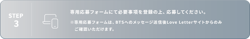 STEP3：専用応募フォームにて必要事項を登録の上、応募してください。※専用応募フォームは、BTSへのメッセージ送信後Love Letterサイトからのみご確認いただけます。