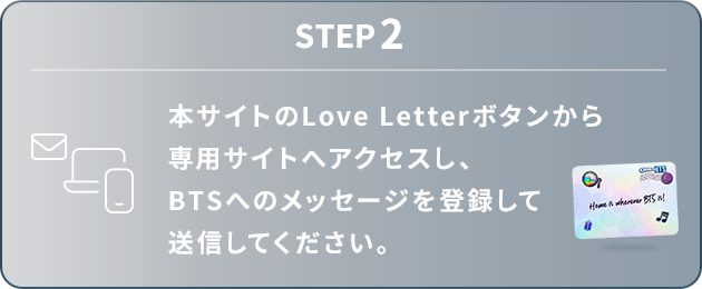 STEP2：本サイトのLove Letterボタンから専用サイトへアクセスし、BTSへのメッセージを登録して送信してください。
