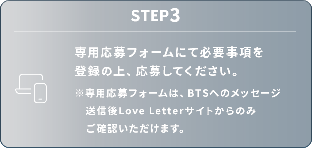 STEP3：専用応募フォームにて必要事項を登録の上、応募してください。※専用応募フォームは、BTSへのメッセージ送信後Love Letterサイトからのみご確認いただけます。