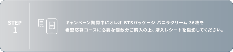STEP1：キャンペーン期間中にオレオ BTSパッケージ バニラクリーム 36枚を希望応募コースに必要な個数分ご購入の上、購入レシートを撮影してください。