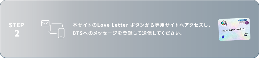 STEP2：本サイトのLove Letterボタンから専用サイトへアクセスし、BTSへのメッセージを登録して送信してください。