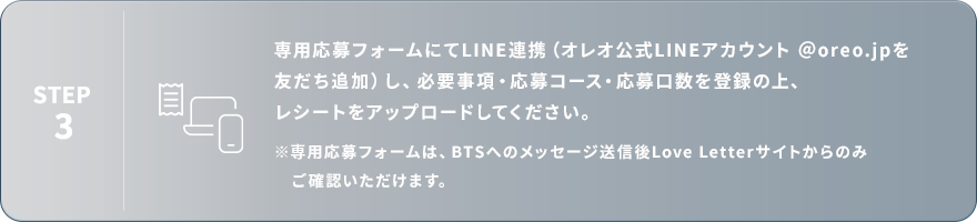 STEP3：専用応募フォームにてLINE連携（オレオ公式LINEアカウント ＠oreo.jpを友だち追加）し、必要事項・応募コース・応募口数を登録の上、レシートをアップロードしてください。※専用応募フォームは、BTSへのメッセージ送信後Love Letterサイトからのみご確認いただけます。