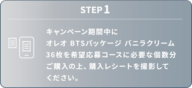STEP1：キャンペーン期間中にオレオ BTSパッケージ バニラクリーム 36枚を希望応募コースに必要な個数分ご購入の上、購入レシートを撮影してください。