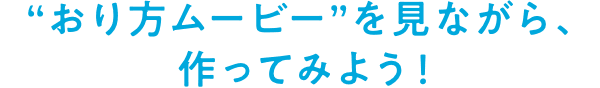 “おり方ムービー”を見ながら、作ってみよう！※動画の再生と同時に音楽が流れます