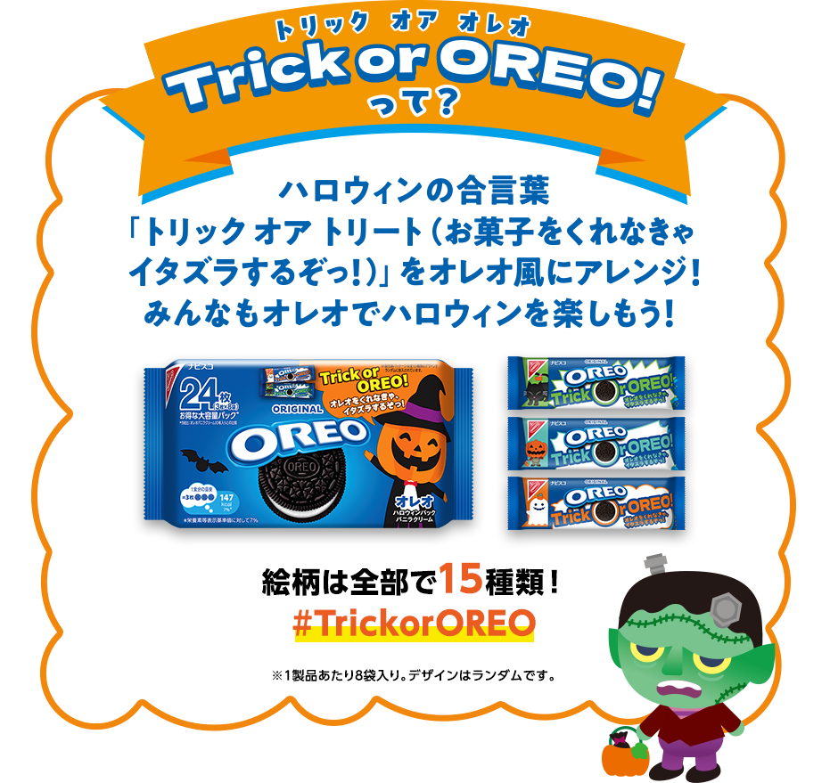Trick or OREO!（トリック オア オレオ）って？ハロウィンの合言葉「トリック オア トリート（お菓子をくれなきゃイタズラするぞっ！）」をオレオ風にアレンジ！みんなもオレオでハロウィンを楽しもう！絵柄は全部で15種類！#TrickorOREO ※1製品あたり8袋入り。デザインはランダムです。