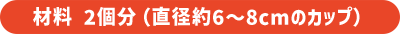 材料 2個分（直径約6〜8cmのカップ）