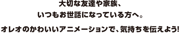 大切な友達や家族、いつもお世話になっている方へ。オレオのかわいいアニメーションで、気持ちを伝えよう！