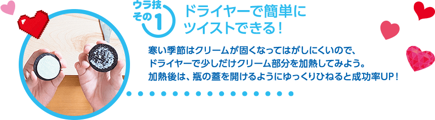 【ウラ技その1：ドライヤーで簡単にツイストできる！】寒い季節はクリームが固くなってはがしにくいので、ドライヤーで少しだけクリーム部分を加熱してみよう。加熱後は瓶の蓋を開けるようにゆっくりひねると成功率UP！
