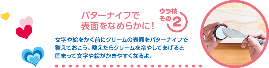 【ウラ技その2：バターナイフで表面をなめらかに！】文字や絵をかく前にクリームの表面をバターナイフで整ええておこう。整えたらクリームを冷やしてあげると固まって文字や絵がかきやすくなるよ。