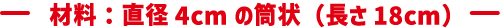 材料：直径4cmの筒状（長さ18cm）