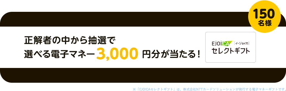 正解者の中から抽選で選べる電子マネー3,000円分が150名様に当たる！※「EJOICAセレクトギフト」は、株式会社NTTカードソリューションが発行する電子マネーギフトです。
